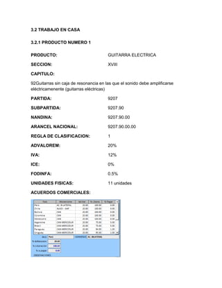 3.2 TRABAJO EN CASA

3.2.1 PRODUCTO NUMERO 1

PRODUCTO:                              GUITARRA ELECTRICA

SECCION:                               XVIII

CAPITULO:

92Guitarras sin caja de resonancia en las que el sonido debe amplificarse
eléctricamenente (guitarras eléctricas)

PARTIDA:                               9207

SUBPARTIDA:                            9207.90

NANDINA:                               9207.90.00

ARANCEL NACIONAL:                      9207.90.00.00

REGLA DE CLASIFICACION:                1

ADVALOREM:                             20%

IVA:                                   12%

ICE:                                   0%

FODINFA:                               0.5%

UNIDADES FISICAS:                      11 unidades

ACUERDOS COMERCIALES:
 