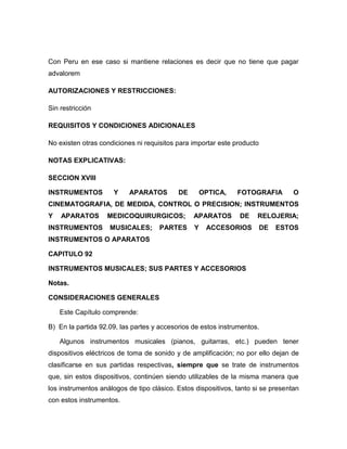 Con Peru en ese caso si mantiene relaciones es decir que no tiene que pagar
advalorem

AUTORIZACIONES Y RESTRICCIONES:

Sin restricción

REQUISITOS Y CONDICIONES ADICIONALES

No existen otras condiciones ni requisitos para importar este producto

NOTAS EXPLICATIVAS:

SECCION XVIII

INSTRUMENTOS         Y     APARATOS        DE       OPTICA,    FOTOGRAFIA         O
CINEMATOGRAFIA, DE MEDIDA, CONTROL O PRECISION; INSTRUMENTOS
Y   APARATOS       MEDICOQUIRURGICOS;           APARATOS        DE    RELOJERIA;
INSTRUMENTOS        MUSICALES;       PARTES     Y    ACCESORIOS          DE   ESTOS
INSTRUMENTOS O APARATOS

CAPITULO 92

INSTRUMENTOS MUSICALES; SUS PARTES Y ACCESORIOS

Notas.

CONSIDERACIONES GENERALES

    Este Capítulo comprende:

B) En la partida 92.09, las partes y accesorios de estos instrumentos.

    Algunos instrumentos musicales (pianos, guitarras, etc.) pueden tener
dispositivos eléctricos de toma de sonido y de amplificación; no por ello dejan de
clasificarse en sus partidas respectivas, siempre que se trate de instrumentos
que, sin estos dispositivos, continúen siendo utilizables de la misma manera que
los instrumentos análogos de tipo clásico. Estos dispositivos, tanto si se presentan
con estos instrumentos.
 