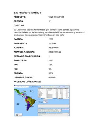 3.2.2 PRODUCTO NUMERO 2

PRODUCTO:                           VINO DE ARROZ

SECCION:                            IV

CAPITULO:

22 Las demás bebidas fermentadas (por ejemplo: sidra, perada, aguamiel);
mezclas de bebidas fermentadas y mezclas de bebidas fermentadas y bebidas no
alcohólicas, no expresadas ni comprendidas en otra parte

PARTIDA:                            2206

SUBPARTIDA:                         2206.00

NANDINA:                            2206.00.00

ARANCEL NACIONAL:                   2206.00.00.00

REGLA DE CLASIFICACION:             1

ADVALOREM:                          20%

IVA:                                12%

ICE:                                0%

FODINFA:                            0.5%

UNIDADES FISICAS:                   61 litros

ACUERDOS COMERCIALES:
 