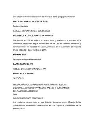 Con Japon no mantiene relaciones es decir que tiene que pagar advalorem

AUTORIZACIONES Y RESTRICCIONES:

Registro Sanitario.

Institución MSP (Ministerio de Salud Pública).

REQUISITOS Y CONDICIONES ADICIONALES

Las bebidas alcohólicas, incluida la cerveza están grabadas con el Impuesto a los
Consumos Especiales, según lo dispuesto en la Ley de Fomento Ambiental y
Optimización de los Ingresos del Estado, publicada en el Suplemento del Registro
Oficial 583 del 24 de noviembre de 2011.

NORMAS INEN

No requiere ninguna Norma INEN

DATOS SOBRE EL IVA

Producto gravado con tarifa 12% de IVA

NOTAS EXPLICATIVAS:

SECCIÓN IV


PRODUCTOS DE LAS INDUSTRIAS ALIMENTARIAS; BEBIDAS,
LÍQUIDOS ALCOHÓLICOS YVINAGRE; TABACO Y SUCEDÁNEOS
DEL TABACO ELABORADOS
Nota.

CONSIDERACIONES GENERALES

Los productos comprendidos en este Capítulo forman un grupo diferente de las
preparaciones alimenticias contempladas en los Capítulos precedentes de la
Nomenclatura.
 