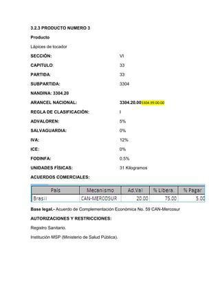 3.2.3 PRODUCTO NUMERO 3

Producto

Lápices de tocador

SECCIÓN:                                         VI

CAPITULO:                                        33

PARTIDA:                                         33

SUBPARTIDA:                                      3304

NANDINA: 3304.20

ARANCEL NACIONAL:                                3304.20.003304.99.00.00

REGLA DE CLASIFICACIÓN:                          I

ADVALOREN:                                       5%

SALVAGUARDIA:                                    0%

IVA:                                             12%

ICE:                                             0%

FODINFA:                                         0.5%

UNIDADES FÍSICAS:                                31 Kilogramos

ACUERDOS COMERCIALES:




Base legal.- Acuerdo de Complementación Económica No. 59 CAN-Mercosur

AUTORIZACIONES Y RESTRICCIONES:

Registro Sanitario.

Institución MSP (Ministerio de Salud Pública).
 