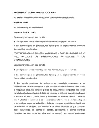 REQUISITOS Y CONDICIONES ADICIONALES

No existen otras condiciones ni requisitos para importar este producto.

NORMAS INEN

No requiere ninguna Norma INEN

NOTAS EXPLICATIVAS:

Están comprendidos en esta partida:

1) Los lápices de labios y demás productos de maquillaje para los labios.

2) Las sombras para los párpados, los lápices para las cejas y demás productos
de maquillaje para los ojos.

PREPARACIONES DE BELLEZA, MAQUILLAJE Y PARA EL CUIDADO DE LA
PIEL,    INCLUIDAS      LAS     PREPARACIONES          ANTISOLARES          Y   LAS
BRONCEADORAS

Están comprendidos en esta partida:

1) Los lápices de labios y demás productos de maquillaje para los labios.

2) Las sombras para los párpados, los lápices para las cejas y demás productos
de maquillaje para los ojos.

3) Los demás productos de belleza o de maquillaje preparados y las
preparaciones para el cuidado de la piel, excepto los medicamentos, tales como,
el maquillaje base, los llamados polvos de arroz, incluso compactos, los polvos
para bebés (incluido el polvo de talco sin mezclar ni perfumar acondicionado para
la venta al por menor), otros polvos y maquillajes, la leche de belleza o leche de
tocador, las lociones tónicas o lociones corporales; la vaselina acondicionada para
la venta al por menor para el cuidado de la piel; los geles inyectables subcutáneos
para eliminar las arrugas y dar volumen a los labios (incluidos los que contienen
ácido hialurónico); las cremas de belleza, coldcreams”, y cremas nutritivas
(incluidas las que contienen jalea real de abejas); las cremas protectoras
 