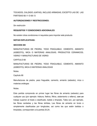 TOCADOS, CALZADO JUNTAS), INCLUSO ARMADAS, EXCEPTO LAS DE LAS
PARTIDAS 68.11 O 68.13

AUTORIZACIONES Y RESTRICCIONES:

Sin restricción

REQUISITOS Y CONDICIONES ADICIONALES

No existen otras condiciones ni requisitos para importar este producto

NOTAS EXPLICATIVAS:

SECCION XIII

MANUFACTURAS DE PIEDRA, YESO FRAGUABLE, CEMENTO, AMIANTO
(ASBESTO), MICA O MATERIAS ANALOGAS; PRODUCTOS CERAMICOS;
VIDRIO Y MANUFACTURAS DE VIDRIO

CAPITULO 68

MANUFACTURAS DE PIEDRA, YESO FRAGUABLE, CEMENTO, AMIANTO
(ASBESTO), MICA O MATERIAS ANALOGAS

Notas.

Capítulo 68

Manufacturas de piedra, yeso fraguable, cemento, amianto (asbesto), mica o
materias análogas

Notas.

Esta partida comprende en primer lugar las fibras de amianto (asbesto) para
cualquier uso (por ejemplo: hilatura, fieltros, filtros, aislamiento o relleno), con un
trabajo superior al triado o clasificado, batido o limpiado. Tales son, por ejemplo,
las fibras cardadas y las fibras teñidas. Las fibras de amianto en bruto o
simplemente clasificadas por longitudes, así como las que estén batidas o
limpiadas, corresponden a la partida 25.24.
 