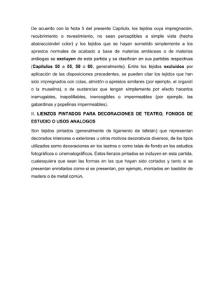 De acuerdo con la Nota 5 del presente Capítulo, los tejidos cuya impregnación,
recubrimiento o revestimiento, no sean perceptibles a simple vista (hecha
abstraccióndel color) y los tejidos que se hayan sometido simplemente a los
aprestos normales de acabado a base de materias amiláceas o de materias
análogas se excluyen de esta partida y se clasifican en sus partidas respectivas
(Capítulos 50 a 55, 58 o 60, generalmente). Entre los tejidos excluidos por
aplicación de las disposiciones precedentes, se pueden citar los tejidos que han
sido impregnados con colas, almidón o aprestos similares (por ejemplo, el organdí
o la muselina), o de sustancias que tengan simplemente por efecto hacerlos
inarrugables, inapolillables, inencogibles o impermeables (por ejemplo, las
gabardinas y popelinas impermeables).

II. LIENZOS PINTADOS PARA DECORACIONES DE TEATRO, FONDOS DE
ESTUDIO O USOS ANALOGOS

Son tejidos pintados (generalmente de ligamento de tafetán) que representan
decorados interiores o exteriores u otros motivos decorativos diversos, de los tipos
utilizados como decoraciones en los teatros o como telas de fondo en los estudios
fotográficos o cinematográficos. Estos lienzos pintados se incluyen en esta partida,
cualesquiera que sean las formas en las que hayan sido cortados y tanto si se
presentan enrollados como si se presentan, por ejemplo, montados en bastidor de
madera o de metal común.
 