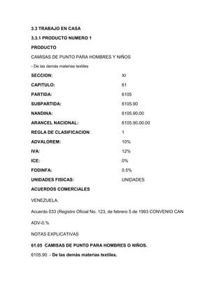 3.3 TRABAJO EN CASA

3.3.1 PRODUCTO NUMERO 1

PRODUCTO

CAMISAS DE PUNTO PARA HOMBRES Y NIÑOS

- De las demás materias textiles

SECCION:                                    XI

CAPITULO:                                   61

PARTIDA:                                    6105

SUBPARTIDA:                                 6105.90

NANDINA:                                    6105.90.00

ARANCEL NACIONAL:                           6105.90.00.00

REGLA DE CLASIFICACION:                     1

ADVALOREM:                                  10%

IVA:                                        12%

ICE:                                        0%

FODINFA:                                    0.5%

UNIDADES FISICAS:                           UNIDADES

ACUERDOS COMERCIALES

VENEZUELA.

Acuerdo 033 (Registro Oficial No. 123, de febrero 5 de 1993 CONVENIO CAN

ADV-0.%

NOTAS EXPLICATIVAS

61.05 CAMISAS DE PUNTO PARA HOMBRES O NIÑOS.

6105.90 - De las demás materias textiles.
 