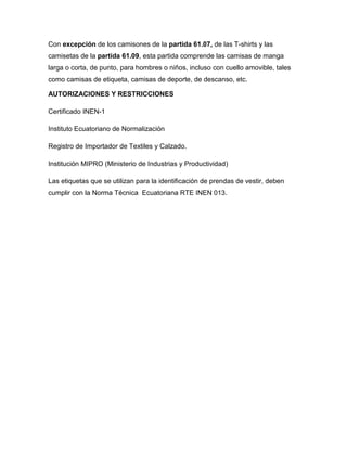 Con excepción de los camisones de la partida 61.07, de las T-shirts y las
camisetas de la partida 61.09, esta partida comprende las camisas de manga
larga o corta, de punto, para hombres o niños, incluso con cuello amovible, tales
como camisas de etiqueta, camisas de deporte, de descanso, etc.

AUTORIZACIONES Y RESTRICCIONES

Certificado INEN-1

Instituto Ecuatoriano de Normalización

Registro de Importador de Textiles y Calzado.

Institución MIPRO (Ministerio de Industrias y Productividad)

Las etiquetas que se utilizan para la identificación de prendas de vestir, deben
cumplir con la Norma Técnica Ecuatoriana RTE INEN 013.
 