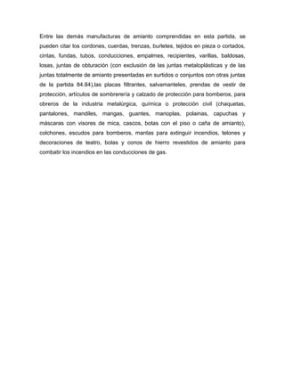 Entre las demás manufacturas de amianto comprendidas en esta partida, se
pueden citar los cordones, cuerdas, trenzas, burletes, tejidos en pieza o cortados,
cintas, fundas, tubos, conducciones, empalmes, recipientes, varillas, baldosas,
losas, juntas de obturación (con exclusión de las juntas metaloplásticas y de las
juntas totalmente de amianto presentadas en surtidos o conjuntos con otras juntas
de la partida 84.84),las placas filtrantes, salvamanteles, prendas de vestir de
protección, artículos de sombrerería y calzado de protección para bomberos, para
obreros de la industria metalúrgica, química o protección civil (chaquetas,
pantalones, mandiles, mangas, guantes, manoplas, polainas, capuchas y
máscaras con visores de mica, cascos, botas con el piso o caña de amianto),
colchones, escudos para bomberos, mantas para extinguir incendios, telones y
decoraciones de teatro, bolas y conos de hierro revestidos de amianto para
combatir los incendios en las conducciones de gas.
 