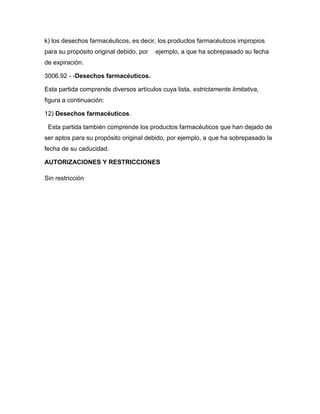 k) los desechos farmacéuticos, es decir, los productos farmacéuticos impropios
para su propósito original debido, por   ejemplo, a que ha sobrepasado su fecha
de expiración.

3006.92 - -Desechos farmacéuticos.

Esta partida comprende diversos artículos cuya lista, estrictamente limitativa,
figura a continuación:

12) Desechos farmacéuticos.

 Esta partida también comprende los productos farmacéuticos que han dejado de
ser aptos para su propósito original debido, por ejemplo, a que ha sobrepasado la
fecha de su caducidad.

AUTORIZACIONES Y RESTRICCIONES

Sin restricción
 