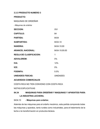 3.3.3 PRODUCTO NUMERO 3

PRODUCTO:

MAQUINAS DE ORDEÑAR

- Máquinas de ordeñar

SECCION:                                       XVI

CAPITULO:                                      84

PARTIDA:                                       8434

SUBPARTIDA:                                    8434.10

NANDINA:                                       8434.10.00

ARANCEL NACIONAL:                              8434.10.00.00

REGLA DE CLASIFICACION:                        1

ADVALOREM:                                     0%

IVA:                                           12%

ICE:                                           0%

FODINFA:                                       0.5%

UNIDADES FISICAS:                              UNIDADES

ACUERDOS COMERCIALES

COSTA RICA NO TIEN CONVENIO CON COSTA RICA

NOTAS EXPLICATIVAS

84.34        MAQUINAS PARA ORDEÑAR Y MAQUINAS Y APARATOS PARA
        LA INDUSTRIA LECHERA.

8434.10      - Máquinas para ordeñar.

Además de las máquinas para el ordeño mecánico, esta partida comprende todas
las máquinas y aparatos, tanto rurales como industriales, para el tratamiento de la
leche o la transformación en productos lácteos.
 