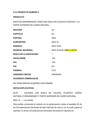 3.3.4 PRODUCTO NUMERO 4

PRODUCTO:

ZAPATOS DENOMINADOS TENIS CON ZUELA DE CAUCHO PLASTICO Y LA
PARTE SUPERIOR DE CUERO NATURAL

SECCION:                                     XII

CAPITULO:                                    64

PARTIDA:                                     6403

SUBPARTIDA:                                  6403.19

NANDINA:                                     6403.19.00

ARANCEL NACIONAL:                            6403.19.00.00 6404.11.20.00

REGLA DE CLASIFICACION:                      1

ADVALOREM:                                   10%

IVA:                                         12%

ICE:                                         0%

FODINFA:                                     0.5%

UNIDADES FISICAS:                            UNIDADES

ACUERDOS COMERCIALES

NO TIENE NINGUN ACUERDO CON PANAMA

NOTAS EXPLICATIVAS

64.03       CALZADO CON SUELA DE CAUCHO, PLASTICO, CUERO
NATURAL O REGENERADO Y PARTE SUPERIOR DE CUERO NATURAL.

6403.19 - - Los demás.

Esta partida comprende el calzado con la partesuperior (véase el apartado D) de
las Consideraciones Generales de este Capítulo) de cuero y con la suela (véase el
apartado C) de las Consideraciones Generales del presente Capítulo) de:
 