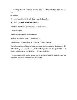 1) Caucho (entendido el término caucho como se define en la Nota 1 del Capítulo
40).

2) Plástico.

4) Cuero natural (ver la Nota 3 b) del presente Capítulo).

AUTORIZACIONES Y RESTRICCIONES

Prohibida importación, que no venga en pares, i.e.2u.

Certificado INEN-1

Instituto Ecuatoriano de Normalización

Registro de Importador de Textiles y Calzado.

Institución MIPRO (Ministerio de Industrias y Productividad)

Arancel mixto (específico y Ad-Valorem), para las importaciones de calzado, 10%
Ad-valorem y USD 6 por par. Ver Decreto Ejecutivo N° 367 publicado en el
Segundo Suplemento R.O. 203 del 31 de mayo del 2010.

Las etiquetas que se utilizan para la identificación del calzado, deben cumplir con
la Norma Técnica Ecuatoriana RTE INEN 013.
 