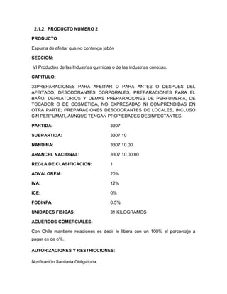 2.1.2 PRODUCTO NUMERO 2

PRODUCTO

Espuma de afeitar que no contenga jabón

SECCION:

VI Productos de las Industrias químicas o de las industrias conexas.

CAPITULO:

33PREPARACIONES PARA AFEITAR O PARA ANTES O DESPUES DEL
AFEITADO, DESODORANTES CORPORALES, PREPARACIONES PARA EL
BAÑO, DEPILATORIOS Y DEMAS PREPARACIONES DE PERFUMERIA, DE
TOCADOR O DE COSMETICA, NO EXPRESADAS NI COMPRENDIDAS EN
OTRA PARTE; PREPARACIONES DESODORANTES DE LOCALES, INCLUSO
SIN PERFUMAR, AUNQUE TENGAN PROPIEDADES DESINFECTANTES.

PARTIDA:                               3307

SUBPARTIDA:                            3307.10

NANDINA:                               3307.10.00

ARANCEL NACIONAL:                      3307.10.00.00

REGLA DE CLASIFICACION:                1

ADVALOREM:                             20%

IVA:                                   12%

ICE:                                   0%

FODINFA:                               0.5%

UNIDADES FISICAS:                      31 KILOGRAMOS

ACUERDOS COMERCIALES:

Con Chile mantiene relaciones es decir le libera con un 100% el porcentaje a
pagar es de o%.

AUTORIZACIONES Y RESTRICCIONES:

Notificación Sanitaria Obligatoria.
 