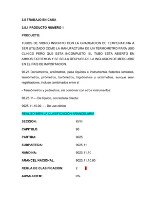 3.5 TRABAJO EN CASA

3.5.1 PRODUCTO NUMERO 1

PRODUCTO:

TUBOS DE VIDRIO INSCRITO CON LA GRADUACION DE TEMPERATURA A
SER UTILIZADO COMO LA MANUFACTURA DE UN TERMOMETRO PARA USO
CLINICO PERO QUE ESTA INCOMPLETO, EL TUBO ESTA ABIERTO EN
AMBOS EXTREMOS Y SE SELLA DESPUES DE LA INCLUSION DE MERCURIO
EN EL PAIS DE IMPORTACION.

90.25 Densímetros, areómetros, pesa líquidos e instrumentos flotantes similares,
termómetros, pirómetros, barómetros, higrómetros y sicrómetros, aunque sean
registradores, incluso combinados entre sí

- Termómetros y pirómetros, sin combinar con otros instrumentos:

90.25.11- - De líquido, con lectura directa:

9025.11.10.00- - - De uso clínico

REALIZO BIEN LA CLASIFICACIÓN ARANCELARIA

SECCION:                                 XVIII

CAPITULO:                                90

PARTIDA:                                 9025

SUBPARTIDA:                              9025.11

NANDINA:                                 9025.11.10

ARANCEL NACIONAL:                        9025.11.10.00

REGLA DE CLASIFICACION:                  2       a

ADVALOREM:                               0%
 