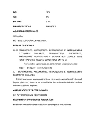 IVA:                                     12%

ICE:                                     0%

FODINFA:                                 0.5%

UNIDADES FISICAS:                        UNIDADES

ACUERDOS COMERCIALES

ALEMANIA

NO TIENE ACUERDO CON ALEMANIA

NOTAS EXPLICATIVAS

90.25 DENSIMETROS, AREOMETROS, PESALIQUIDOS E INSTRUMENTOS
       FLOTANTES          SIMILARES,          TERMOMETROS,         PIROMETROS,
       BAROMETROS, HIGROMETROS Y SICROMETROS, AUNQUE SEAN
       REGISTRADORES, INCLUSO COMBINADOS ENTRE SI.

             Termómetros y pirómetros, sin combinar con otros instrumentos:

       9025.11 --De líquido, con lectura directa.

A. - DENSIMETROS, AREOMETROS, PESALIQUIDOS E INSTRUMENTOS
FLOTANTES SIMILARES

   Estos instrumentos son generalmente de vidrio, pero a veces también de metal
(alpaca, plata, etc.) y una de las extremidades, frecuentemente abultada, contiene
mercurio o granalla de plomo.

AUTORIZACIONES Y RESTRICCIONES

SIN AUTORIZACION NI RESTRICCION

REQUISITOS Y CONDICIONES ADICIONALES

No existen otras condiciones ni requisitos para importar este producto.
 