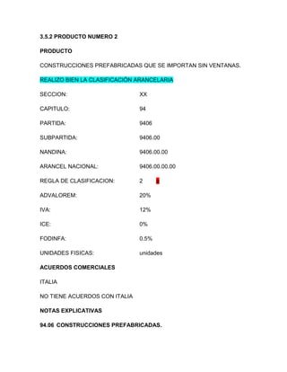 3.5.2 PRODUCTO NUMERO 2

PRODUCTO

CONSTRUCCIONES PREFABRICADAS QUE SE IMPORTAN SIN VENTANAS.

REALIZO BIEN LA CLASIFICACIÓN ARANCELARIA

SECCION:                       XX

CAPITULO:                      94

PARTIDA:                       9406

SUBPARTIDA:                    9406.00

NANDINA:                       9406.00.00

ARANCEL NACIONAL:              9406.00.00.00

REGLA DE CLASIFICACION:        2      a

ADVALOREM:                     20%

IVA:                           12%

ICE:                           0%

FODINFA:                       0.5%

UNIDADES FISICAS:              unidades

ACUERDOS COMERCIALES

ITALIA

NO TIENE ACUERDOS CON ITALIA

NOTAS EXPLICATIVAS

94.06 CONSTRUCCIONES PREFABRICADAS.
 