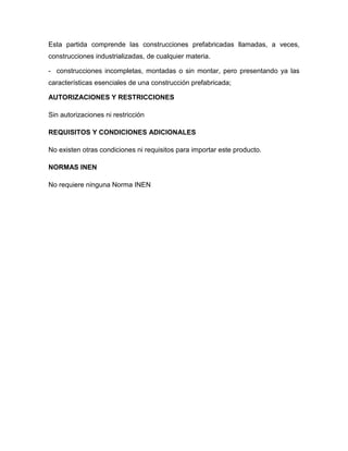 Esta partida comprende las construcciones prefabricadas llamadas, a veces,
construcciones industrializadas, de cualquier materia.

- construcciones incompletas, montadas o sin montar, pero presentando ya las
características esenciales de una construcción prefabricada;

AUTORIZACIONES Y RESTRICCIONES

Sin autorizaciones ni restricción

REQUISITOS Y CONDICIONES ADICIONALES

No existen otras condiciones ni requisitos para importar este producto.

NORMAS INEN

No requiere ninguna Norma INEN
 