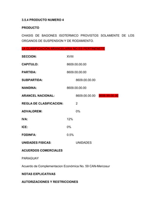 3.5.4 PRODUCTO NUMERO 4

PRODUCTO

CHASIS DE BAGONES ISOTERMICO PROVISTOS SOLAMENTE DE LOS
ORGANOS DE SUSPENSION Y DE RODAMIENTO.

LA CLASIFICACIÓN ARANCELARIA NO ES PERTINENETE

SECCION:                    XVIII

CAPITULO:                   8609.00.00.00

PARTIDA:                    8609.00.00.00

SUBPARTIDA:                         8609.00.00.00

NANDINA:                    8609.00.00.00

ARANCEL NACIONAL:                   8609.00.00.00   8606.99.00.00

REGLA DE CLASIFICACION:             2

ADVALOREM:                          0%

IVA:                        12%

ICE:                        0%

FODINFA:                    0.5%

UNIDADES FISICAS:                   UNIDADES

ACUERDOS COMERCIALES

PARAGUAY

Acuerdo de Complementacion Económica No. 59 CAN-Mercosur

NOTAS EXPLICATIVAS

AUTORIZACIONES Y RESTRICCIONES
 