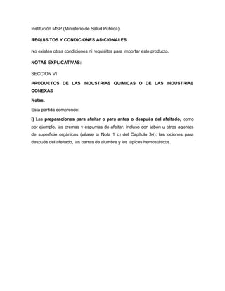 Institución MSP (Ministerio de Salud Pública).

REQUISITOS Y CONDICIONES ADICIONALES

No existen otras condiciones ni requisitos para importar este producto.

NOTAS EXPLICATIVAS:

SECCION VI

PRODUCTOS DE LAS INDUSTRIAS QUIMICAS O DE LAS INDUSTRIAS
CONEXAS

Notas.

Esta partida comprende:

I) Las preparaciones para afeitar o para antes o después del afeitado, como
por ejemplo, las cremas y espumas de afeitar, incluso con jabón u otros agentes
de superficie orgánicos (véase la Nota 1 c) del Capítulo 34); las lociones para
después del afeitado, las barras de alumbre y los lápices hemostáticos.
 