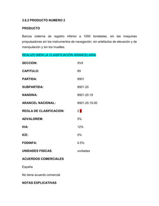 3.6.2 PRODUCTO NUMERO 2

PRODUCTO

Barcos cisterna de registro inferior a 1000 toneladas, sin las maquinas
propulsadoras sin los instrumentos de navegación, sin artefactos de elevación y de
manipulación y sin los muelles.

REALIZO BIEN LA CLASIFICACIÓN ARANCELARIA

SECCION:                               XVII

CAPITULO:                              89

PARTIDA:                               8901

SUBPARTIDA:                            8901.20

NANDINA:                               8901.20.19

ARANCEL NACIONAL:                      8901.20.19.00

REGLA DE CLASIFICACION:                2a

ADVALOREM:                             5%

IVA:                                   12%

ICE:                                   0%

FODINFA:                               0.5%

UNIDADES FISICAS:                      unidades

ACUERDOS COMERCIALES

España

No tiene acuerdo comercial

NOTAS EXPLICATIVAS
 