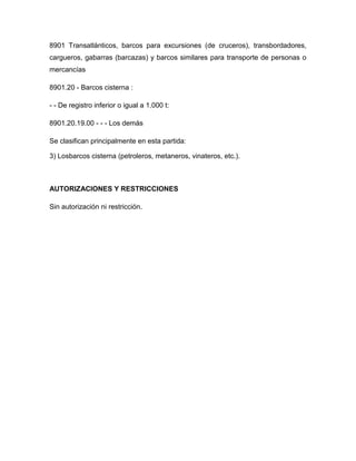 8901 Transatlánticos, barcos para excursiones (de cruceros), transbordadores,
cargueros, gabarras (barcazas) y barcos similares para transporte de personas o
mercancías

8901.20 - Barcos cisterna :

- - De registro inferior o igual a 1.000 t:

8901.20.19.00 - - - Los demás

Se clasifican principalmente en esta partida:

3) Losbarcos cisterna (petroleros, metaneros, vinateros, etc.).



AUTORIZACIONES Y RESTRICCIONES

Sin autorización ni restricción.
 