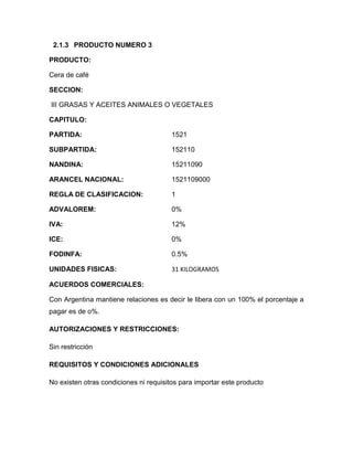 2.1.3 PRODUCTO NUMERO 3

PRODUCTO:

Cera de café

SECCION:

III GRASAS Y ACEITES ANIMALES O VEGETALES

CAPITULO:

PARTIDA:                                1521

SUBPARTIDA:                             152110

NANDINA:                                15211090

ARANCEL NACIONAL:                       1521109000

REGLA DE CLASIFICACION:                 1

ADVALOREM:                              0%

IVA:                                    12%

ICE:                                    0%

FODINFA:                                0.5%

UNIDADES FISICAS:                       31 KILOGRAMOS

ACUERDOS COMERCIALES:

Con Argentina mantiene relaciones es decir le libera con un 100% el porcentaje a
pagar es de o%.

AUTORIZACIONES Y RESTRICCIONES:

Sin restricción

REQUISITOS Y CONDICIONES ADICIONALES

No existen otras condiciones ni requisitos para importar este producto
 