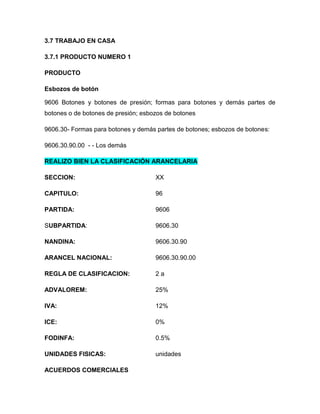 3.7 TRABAJO EN CASA

3.7.1 PRODUCTO NUMERO 1

PRODUCTO

Esbozos de botón

9606 Botones y botones de presión; formas para botones y demás partes de
botones o de botones de presión; esbozos de botones

9606.30- Formas para botones y demás partes de botones; esbozos de botones:

9606.30.90.00 - - Los demás

REALIZO BIEN LA CLASIFICACIÓN ARANCELARIA

SECCION:                             XX

CAPITULO:                            96

PARTIDA:                             9606

SUBPARTIDA:                          9606.30

NANDINA:                             9606.30.90

ARANCEL NACIONAL:                    9606.30.90.00

REGLA DE CLASIFICACION:              2a

ADVALOREM:                           25%

IVA:                                 12%

ICE:                                 0%

FODINFA:                             0.5%

UNIDADES FISICAS:                    unidades

ACUERDOS COMERCIALES
 