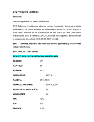 3.7.2 PRODUCTO NUMERO 2

Producto:

Celular sin pantalla, sin batería, sin carcasa

8517 Teléfonos, incluidos los teléfonos móviles (celulares) y los de otras redes
inalámbricas; los demás aparatos de transmisión o recepción de voz, imagen u
otros datos, incluidos los de comunicación en red con o sin cable (tales como
redes locales (LAN) o extendidas (WAN)), distintos de los aparatos de transmisión
o recepción de las partidas 84.43, 85.25, 85.27 u 85.28.

8517 - Teléfonos, incluidos los teléfonos móviles (celulares) y los de otras
redes inalámbricas:

8517.18.00.00 - - Los demás

REALIZO BIEN LA CLASIFICACIÓN ARANCELARIA

SECCION:                           XVI

CAPITULO:                          85

PARTIDA:                           8517

SUBPARTIDA:                               8517.18

NANDINA:                           8517.18.00

ARANCEL NACIONAL:                         8517.18.00.00

REGLA DE CLASIFICACION:                   2a

ADVALOREM:                                0%

IVA:                               12%

ICE:                               0%

FODINFA:                           0.5%
 