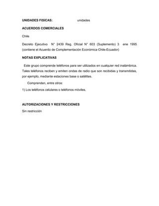 UNIDADES FISICAS:                       unidades

ACUERDOS COMERCIALES

Chile

Decreto Ejecutivo    N° 2439 Reg. Oficial N° 603 (Suplemento) 3        ene 1995
(contiene el Acuerdo de Complementación Económica Chile-Ecuador)

NOTAS EXPLICATIVAS

 Este grupo comprende teléfonos para ser utilizados en cualquier red inalámbrica.
Tales teléfonos reciben y emiten ondas de radio que son recibidas y transmitidas,
por ejemplo, mediante estaciones base o satélites.

    Comprenden, entre otros:

1) Los teléfonos celulares o teléfonos móviles.



AUTORIZACIONES Y RESTRICCIONES

Sin restricción
 