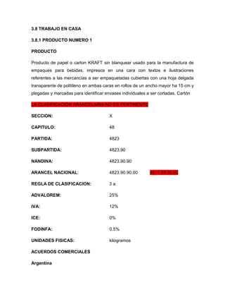 3.8 TRABAJO EN CASA

3.8.1 PRODUCTO NUMERO 1

PRODUCTO

Producto de papel o carton KRAFT sin blanquear usado para la manufactura de
empaques para bebidas, impresos en una cara con textos e ilustraciones
referentes a las mercancías a ser empaquetadas cubiertas con una hoja delgada
transparente de politileno en ambas caras en rollos de un ancho mayor ha 15 cm y
plegadas y marcadas para identificar envases individuales a ser cortadas. Cartón

LA CLASIFICACIÓN ARANCELARIA NO ES PERTINENTE

SECCION:                               X

CAPITULO:                              48

PARTIDA:                               4823

SUBPARTIDA:                            4823.90

NANDINA:                               4823.90.90

ARANCEL NACIONAL:                      4823.90.90.00       4811.59.90.00

REGLA DE CLASIFICACION:                3a

ADVALOREM:                             25%

IVA:                                   12%

ICE:                                   0%

FODINFA:                               0.5%

UNIDADES FISICAS:                      kilogramos

ACUERDOS COMERCIALES

Argentina
 