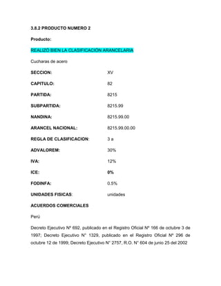 3.8.2 PRODUCTO NUMERO 2

Producto:

REALIZÓ BIEN LA CLASIFICACIÓN ARANCELARIA

Cucharas de acero

SECCION:                              XV

CAPITULO:                             82

PARTIDA:                              8215

SUBPARTIDA:                           8215.99

NANDINA:                              8215.99.00

ARANCEL NACIONAL:                     8215.99.00.00

REGLA DE CLASIFICACION:               3a

ADVALOREM:                            30%

IVA:                                  12%

ICE:                                  0%

FODINFA:                              0.5%

UNIDADES FISICAS:                     unidades

ACUERDOS COMERCIALES

Perú

Decreto Ejecutivo Nº 692, publicado en el Registro Oficial Nº 166 de octubre 3 de
1997; Decreto Ejecutivo N° 1329, publicado en el Registro Oficial Nº 296 de
octubre 12 de 1999; Decreto Ejecutivo N° 2757, R.O. N° 604 de junio 25 del 2002
 