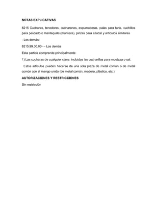 NOTAS EXPLICATIVAS

8215 Cucharas, tenedores, cucharones, espumaderas, palas para tarta, cuchillos
para pescado o mantequilla (manteca), pinzas para azúcar y artículos similares

- Los demás:

8215.99.00.00 - - Los demás

Esta partida comprende principalmente:

1) Las cucharas de cualquier clase, incluidas las cucharillas para mostaza o sal.

 Estos artículos pueden hacerse de una sola pieza de metal común o de metal
común con el mango unido (de metal común, madera, plástico, etc.)

AUTORIZACIONES Y RESTRICCIONES

Sin restricción
 