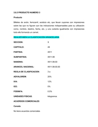 3.8.3 PRODUCTO NUMERO 3

Producto

Billetes de avión, ferrocarril, autobús etc, que llevan cupones con impresiones
sobre las que no figuran aun las indicaciones indispensables para su utilización
como, nombre, destino, fecha, etc, y una cubierta igualmente con impresiones
todo ello formando un carnet.

REALIZÓ BIEN LA CLASIFICACIÓN ARANCELARIA

SECCION:                              X

CAPITULO:                             49

PARTIDA:                              4911

SUBPARTIDA:                           4911.99

NANDINA:                              4911.99.00

ARANCEL NACIONAL:                     4911.99.00.00

REGLA DE CLASIFICACION:               3a

ADVALOREM:                            20%

IVA:                                  12%

ICE:                                  0%

FODINFA:                              0.5%

UNIDADES FISICAS:                     kilogramos

ACUERDOS COMERCIALES

Canada

No tiene acuerdos comerciales
 