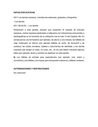 NOTAS EXPLICATIVAS

4911 Los demás impresos, incluidas las estampas, grabados y fotografías

- Los demás:

4911.99.00.00 - - Los demás

Pertenecen a esta partida, siempre que presenten el carácter de artículos
impresos, ciertos impresos destinados a rellenarse con indicaciones manuscritas o
dactilográficas en el momento de su utilización (ver la nota 12 del Capítulo 48). En
consecuencia, los formularios (por ejemplo, de abono a una revista), los billetes de
viaje multicupón en blanco (por ejemplo billetes de avión, de ferrocarril y de
autobús), las cartas circulares, tarjetas y documentos de identidad, y los demás
impresos que tengan un texto, un aviso, etc., en los que deban indicarse algunos
datos (por ejemplo, fecha y nombre) se clasifican en esta partida.

6) Los billetes de entrada para espectáculos (por ejemplo, cine, teatro y
conciertos) y los billetes y los tiques para transportes colectivos y billetes similares.



AUTORIZACIONES Y RESTRICCIONES

Sin restricción
 