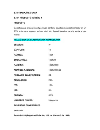 3.10 TRABAJO EN CASA

3.10.1 PRODUCTO NUMERO 1

PRODUCTO

Cereales para el desayuno tipo musli, contiene ocuelas de cereal sin tostar en un
70% fruta seca, nueces, azúcar miel, etc. Acondicionados para la venta al por
menor.

RELIZÓ BIEN LA CLASIFICACIÓN ARANCELARIA

SECCION:                              IV

CAPITULO:                             19

PARTIDA:                              1904

SUBPARTIDA:                           1904.20

NANDINA:                              1904.20.00

ARANCEL NACIONAL:                     1904.20.00.00

REGLA DE CLASIFICACION:               3b

ADVALOREM:                            20%

IVA:                                  12%

ICE:                                  0%

FODINFA:                              0.5%

UNIDADES FISICAS:                     kilogramos

ACUERDOS COMERCIALES

Venezuela

Acuerdo 033 (Registro Oficial No. 123, de febrero 5 de 1993)
 