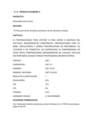 2.1.4 PRODUCTO NUMERO 4

PRODUCTO:

Estampillas para correos

SECCION:

VI Productos de las Industrias químicas o de las industrias conexas.

CAPITULO:

33 PREPARACIONES PARA AFEITAR O PARA ANTES O DESPUES DEL
AFEITADO, DESODORANTES CORPORALES, PREPARACIONES PARA EL
BAÑO, DEPILATORIOS Y DEMAS PREPARACIONES DE PERFUMERIA, DE
TOCADOR O DE COSMETICA, NO EXPRESADAS NI COMPRENDIDAS EN
OTRA PARTE; PREPARACIONES DESODORANTES DE LOCALES, INCLUSO
SIN PERFUMAR, AUNQUE TENGAN PROPIEDADES DESINFECTANTES.

PARTIDA:                               3307

SUBPARTIDA:                            3307.10

NANDINA:                               3307.10.00

ARANCEL NACIONAL:                      3307.10.00.00

REGLA DE CLASIFICACION:                1

ADVALOREM:                             20%

IVA:                                   12%

ICE:                                   0%

FODINFA:                               0.5%

UNIDADES FISICAS:                      31 KILOGRAMOS

ACUERDOS COMERCIALES:

Con Venezuela mantiene relaciones es decir le libera con un 100% el porcentaje a
pagar es de o%.
 