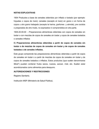 NOTAS EXPLICATIVAS

1904 Productos a base de cereales obtenidos por inflado o tostado (por ejemplo:
hojuelas o copos de maíz); cereales (excepto el maíz) en grano o en forma de
copos u otro grano trabajado (excepto la harina, grañones y sémola), pre cocidos
o preparados de otro modo, no expreados ni comprendidos en otra parte.

1904.20.00.00 - Preparaciones alimenticias obtenidas con copos de cereales sin
tostar o con mezclas de copos de cereales sin tostar y copos de cereales tostados
o cereales inflados

B) Preparaciones alimenticias obtenidas a partir de copos de cereales sin
tostar o de mezclas de copos de cereales sin tostar y de copos de cereales
tostados o de cereales inflados.

Este grupo comprende las preparaciones alimenticias obtenidas a partir de copos
de cereales sin tostar o a partir de mezclas de copos de cereales sin tostar y de
copos de cereales tostados o inflados. Estos productos (que suelen denominarse
Müsli”) pueden contener frutos secos, nueces, azúcar, miel, etc. Suelen estar
acondicionados como alimentos para desayuno.

AUTORIZACIONES Y RESTRICCIONES

Registro Sanitario.

Institución MSP (Ministerio de Salud Pública).
 
