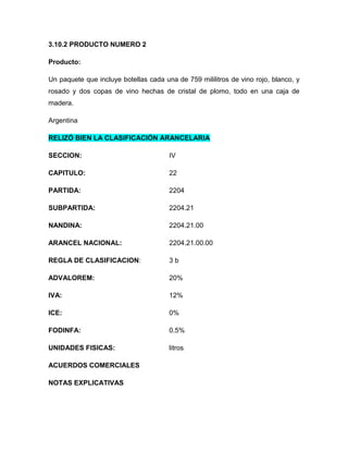 3.10.2 PRODUCTO NUMERO 2

Producto:

Un paquete que incluye botellas cada una de 759 mililitros de vino rojo, blanco, y
rosado y dos copas de vino hechas de cristal de plomo, todo en una caja de
madera.

Argentina

RELIZÓ BIEN LA CLASIFICACIÓN ARANCELARIA

SECCION:                               IV

CAPITULO:                              22

PARTIDA:                               2204

SUBPARTIDA:                            2204.21

NANDINA:                               2204.21.00

ARANCEL NACIONAL:                      2204.21.00.00

REGLA DE CLASIFICACION:                3b

ADVALOREM:                             20%

IVA:                                   12%

ICE:                                   0%

FODINFA:                               0.5%

UNIDADES FISICAS:                      litros

ACUERDOS COMERCIALES

NOTAS EXPLICATIVAS
 