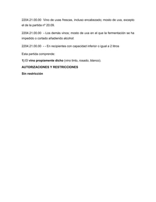 2204.21.00.00 Vino de uvas frescas, incluso encabezado; mosto de uva, excepto
el de la partida nº 20.09.

2204.21.00.00 - Los demás vinos; mosto de uva en el que la fermentación se ha
impedido o cortado añadiendo alcohol:

2204.21.00.00 - - En recipientes con capacidad inferior o igual a 2 litros

Esta partida comprende:

1) El vino propiamente dicho (vino tinto, rosado, blanco).

AUTORIZACIONES Y RESTRICCIONES

Sin restricción
 