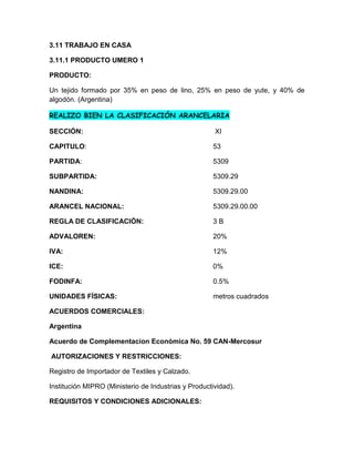 3.11 TRABAJO EN CASA

3.11.1 PRODUCTO UMERO 1

PRODUCTO:

Un tejido formado por 35% en peso de lino, 25% en peso de yute, y 40% de
algodón. (Argentina)

REALIZO BIEN LA CLASIFICACIÓN ARANCELARIA

SECCIÓN:                                              XI

CAPITULO:                                            53

PARTIDA:                                             5309

SUBPARTIDA:                                          5309.29

NANDINA:                                             5309.29.00

ARANCEL NACIONAL:                                    5309.29.00.00

REGLA DE CLASIFICACIÓN:                              3B

ADVALOREN:                                           20%

IVA:                                                 12%

ICE:                                                 0%

FODINFA:                                             0.5%

UNIDADES FÍSICAS:                                    metros cuadrados

ACUERDOS COMERCIALES:

Argentina

Acuerdo de Complementacion Económica No. 59 CAN-Mercosur

AUTORIZACIONES Y RESTRICCIONES:

Registro de Importador de Textiles y Calzado.

Institución MIPRO (Ministerio de Industrias y Productividad).

REQUISITOS Y CONDICIONES ADICIONALES:
 