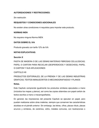AUTORIZACIONES Y RESTRICCIONES:

Sin restricción

REQUISITOS Y CONDICIONES ADICIONALES

No existen otras condiciones ni requisitos para importar este producto.

NORMAS INEN

No requiere ninguna Norma INEN

DATOS SOBRE EL IVA

Producto gravado con tarifa 12% de IVA

NOTAS EXPLICATIVAS:

Sección X

PASTA DE MADERA O DE LAS DEMAS MATERIAS FIBROSAS CELULOSICAS;
PAPEL O CARTON PARA RECICLAR (DESPERDICIOS Y DESECHOS); PAPEL
O CARTON Y SUS APLICACIONES

CAPITULO 49

PRODUCTOS EDITORIALES, DE LA PRENSA Y DE LAS DEMAS INDUSTRIAS
GRAFICAS; TEXTOS MANUSCRITOS O MECANOGRAFIADOS Y PLANOS

Notas.

Este Capítulo comprende igualmente los productos similares ejecutados a mano
(incluidos los mapas y planos), así como las copias obtenidas con papel carbón de
textos escritos a mano o mecanografiados.

En general, las impresiones del presente Capítulo se ejecutan en papel, pero
pueden realizarse sobre otras materias, siempre que conserven las características
aludidas en el párrafo anterior. Sin embargo, las letras, cifras, placas rótulo, placas
anuncio y similares, de cerámica, vidrio, metales comunes, con ilustraciones o
 