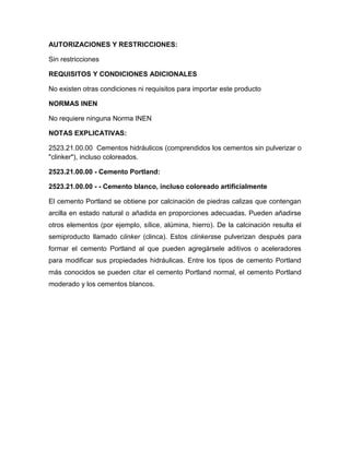 AUTORIZACIONES Y RESTRICCIONES:

Sin restricciones

REQUISITOS Y CONDICIONES ADICIONALES

No existen otras condiciones ni requisitos para importar este producto

NORMAS INEN

No requiere ninguna Norma INEN

NOTAS EXPLICATIVAS:

2523.21.00.00 Cementos hidráulicos (comprendidos los cementos sin pulverizar o
"clinker"), incluso coloreados.

2523.21.00.00 - Cemento Portland:

2523.21.00.00 - - Cemento blanco, incluso coloreado artificialmente

El cemento Portland se obtiene por calcinación de piedras calizas que contengan
arcilla en estado natural o añadida en proporciones adecuadas. Pueden añadirse
otros elementos (por ejemplo, sílice, alúmina, hierro). De la calcinación resulta el
semiproducto llamado clinker (clinca). Estos clinkersse pulverizan después para
formar el cemento Portland al que pueden agregársele aditivos o aceleradores
para modificar sus propiedades hidráulicas. Entre los tipos de cemento Portland
más conocidos se pueden citar el cemento Portland normal, el cemento Portland
moderado y los cementos blancos.
 