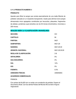 3.11.3 PRODUCTO NUMERO 3

PRODUCTO

Aparato para filtrar la sangre que consta esencialmente de una malta filtrante de
poliéster colocada en un recipiente transparente. Usado para eliminar de la sangre
almacenada micro agregados constituidos por leucocitos, plaquetas, fragmentos
de células y proteínas cuyos tamaños van de 30 micras (micrómetros, micrones) a
200 micras.

REALIZO BIEN LA CLASIFICACIÓN ARANCELARIA

SECCIÓN:                                                         XVI

CAPITULO:                                                        84

PARTIDA:                                                         8421

SUBPARTIDA:                                                      8421.29

NANDINA:                                                         8421.29.30

ARANCEL NACIONAL:                                                8421.29.30.00

REGLA DE CLASIFICACIÓN:                                          3B

ADVALOREN:                                                       0%

SALVAGUARDIA:                                                    0%

IVA:                                                             12%

ICE:                                                             0%

FODINFA:                                                         0.5%

UNIDADES FÍSICAS:                                                UNIDADES

ACUERDOS COMERCIALES:

FRANCIA

Con países del ALADI aún no existe una correlación de partidas. Espere el
documento oficial. Con los demás Países del Mundo NO se tiene ninguna
negociación
 