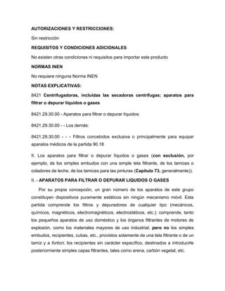 AUTORIZACIONES Y RESTRICCIONES:

Sin restricción

REQUISITOS Y CONDICIONES ADICIONALES

No existen otras condiciones ni requisitos para importar este producto

NORMAS INEN

No requiere ninguna Norma INEN

NOTAS EXPLICATIVAS:

8421 Centrifugadoras, incluidas las secadoras centrífugas; aparatos para
filtrar o depurar líquidos o gases

8421.29.30.00 - Aparatos para filtrar o depurar líquidos:

8421.29.30.00 - - Los demás:

8421.29.30.00 - - - Filtros concebidos exclusiva o principalmente para equipar
aparatos médicos de la partida 90.18

II. Los aparatos para filtrar o depurar líquidos o gases (con exclusión, por
ejemplo, de los simples embudos con una simple tela filtrante, de los tamices o
coladores de leche, de los tamices para las pinturas (Capítulo 73, generalmente)).

II. - APARATOS PARA FILTRAR O DEPURAR LIQUIDOS O GASES

   Por su propia concepción, un gran número de los aparatos de este grupo
constituyen dispositivos puramente estáticos sin ningún mecanismo móvil. Esta
partida comprende los filtros y depuradores de cualquier tipo (mecánicos,
químicos, magnéticos, electromagnéticos, electrostáticos, etc.); comprende, tanto
los pequeños aparatos de uso doméstico y los órganos filtrantes de motores de
explosión, como los materiales mayores de uso industrial, pero no los simples
embudos, recipientes, cubas, etc., provistos solamente de una tela filtrante o de un
tamiz y a fortiori, los recipientes sin carácter específico, destinados a introducirle
posteriormente simples capas filtrantes, tales como arena, carbón vegetal, etc.
 