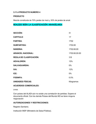 3.11.4 PRODUCTO NUMERO 4

PRODUCTO

Mezcla constituida de 70% jarabe de maíz y 30% de jarabe de arcel.

REALIZO BIEN LA CLASIFICACIÓN ARANCELARIA



SECCIÓN:                                                        IV

CAPITULO:                                                       17

PARTIDA:                                                        1702

SUBPARTIDA:                                                     1702.60

NANDINA:                                                        1702.60.00

ARANCEL NACIONAL:                                               1702.60.00.00

REGLA DE CLASIFICACIÓN:                                         3B

ADVALOREN:                                                      15%

SALVAGUARDIA:                                                   0%

IVA:                                                            12%

ICE:                                                            0%

FODINFA:                                                        0.5%

UNIDADES FÍSICAS:                                               Kilogramos

ACUERDOS COMERCIALES:

CHINA

Con países del ALADI aún no existe una correlación de partidas. Espere el
documento oficial. Con los demás Países del Mundo NO se tiene ninguna
negociación

AUTORIZACIONES Y RESTRICCIONES:

Registro Sanitario.

Institución MSP (Ministerio de Salud Pública).
 