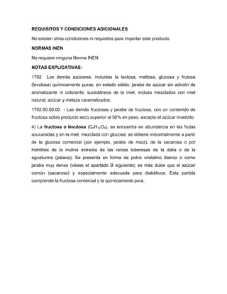 REQUISITOS Y CONDICIONES ADICIONALES

No existen otras condiciones ni requisitos para importar este producto

NORMAS INEN

No requiere ninguna Norma INEN

NOTAS EXPLICATIVAS:

1702   Los demás azúcares, incluidas la lactosa, maltosa, glucosa y frutosa
(levulosa) químicamente puras, en estado sólido; jarabe de azúcar sin adición de
aromatizante ni colorante; sucedáneos de la miel, incluso mezclados con miel
natural; azúcar y melaza caramelizados.

1702.60.00.00 - Las demás fructosas y jarabe de fructosa, con un contenido de
fructosa sobre producto seco superior al 50% en peso, excepto el azúcar invertido.

4) La fructosa o levulosa (C6H12O6), se encuentra en abundancia en las frutas
azucaradas y en la miel, mezclada con glucosa; se obtiene industrialmente a partir
de la glucosa comercial (por ejemplo, jarabe de maíz), de la sacarosa o por
hidrólisis de la inulina extraída de las raíces tuberosas de la dalia o de la
aguaturma (pataca). Se presenta en forma de polvo cristalino blanco o como
jarabe muy denso (véase el apartado B siguiente); es más dulce que el azúcar
común (sacarosa) y especialmente adecuada para diabéticos. Esta partida
comprende la fructosa comercial y la químicamente pura.
 
