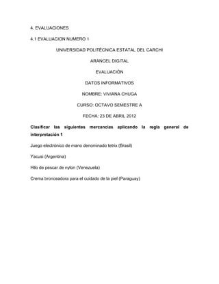 4. EVALUACIONES

4.1 EVALUACION NUMERO 1

             UNIVERSIDAD POLITÉCNICA ESTATAL DEL CARCHI

                              ARANCEL DIGITAL

                                 EVALUACIÓN

                            DATOS INFORMATIVOS

                          NOMBRE: VIVIANA CHUGA

                       CURSO: OCTAVO SEMESTRE A

                          FECHA: 23 DE ABRIL 2012

Clasificar las siguientes mercancías aplicando la regla general de
interpretación 1

Juego electrónico de mano denominado tetrix (Brasil)

Yacusi (Argentina)

Hilo de pescar de nylon (Venezuela)

Crema bronceadora para el cuidado de la piel (Paraguay)
 
