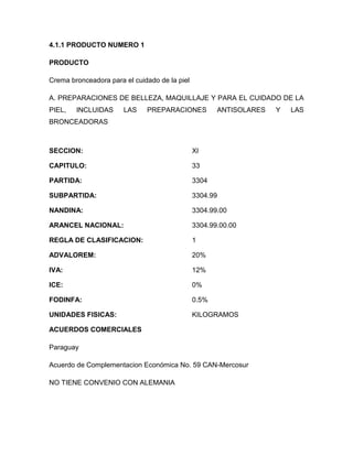 4.1.1 PRODUCTO NUMERO 1

PRODUCTO

Crema bronceadora para el cuidado de la piel

A. PREPARACIONES DE BELLEZA, MAQUILLAJE Y PARA EL CUIDADO DE LA
PIEL,   INCLUIDAS      LAS    PREPARACIONES           ANTISOLARES   Y   LAS
BRONCEADORAS



SECCION:                                       XI

CAPITULO:                                      33

PARTIDA:                                       3304

SUBPARTIDA:                                    3304.99

NANDINA:                                       3304.99.00

ARANCEL NACIONAL:                              3304.99.00.00

REGLA DE CLASIFICACION:                        1

ADVALOREM:                                     20%

IVA:                                           12%

ICE:                                           0%

FODINFA:                                       0.5%

UNIDADES FISICAS:                              KILOGRAMOS

ACUERDOS COMERCIALES

Paraguay

Acuerdo de Complementacion Económica No. 59 CAN-Mercosur

NO TIENE CONVENIO CON ALEMANIA
 