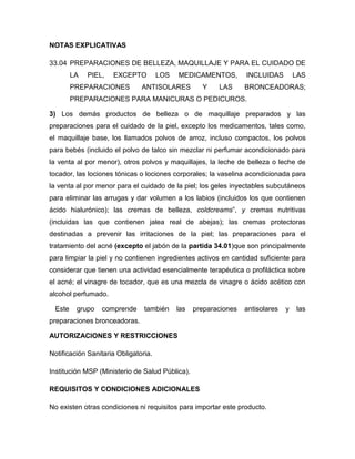 NOTAS EXPLICATIVAS

33.04 PREPARACIONES DE BELLEZA, MAQUILLAJE Y PARA EL CUIDADO DE
        LA   PIEL,   EXCEPTO          LOS   MEDICAMENTOS,         INCLUIDAS         LAS
        PREPARACIONES          ANTISOLARES          Y    LAS      BRONCEADORAS;
        PREPARACIONES PARA MANICURAS O PEDICUROS.

3) Los demás productos de belleza o de maquillaje preparados y las
preparaciones para el cuidado de la piel, excepto los medicamentos, tales como,
el maquillaje base, los llamados polvos de arroz, incluso compactos, los polvos
para bebés (incluido el polvo de talco sin mezclar ni perfumar acondicionado para
la venta al por menor), otros polvos y maquillajes, la leche de belleza o leche de
tocador, las lociones tónicas o lociones corporales; la vaselina acondicionada para
la venta al por menor para el cuidado de la piel; los geles inyectables subcutáneos
para eliminar las arrugas y dar volumen a los labios (incluidos los que contienen
ácido hialurónico); las cremas de belleza, coldcreams”, y cremas nutritivas
(incluidas las que contienen jalea real de abejas); las cremas protectoras
destinadas a prevenir las irritaciones de la piel; las preparaciones para el
tratamiento del acné (excepto el jabón de la partida 34.01)que son principalmente
para limpiar la piel y no contienen ingredientes activos en cantidad suficiente para
considerar que tienen una actividad esencialmente terapéutica o profiláctica sobre
el acné; el vinagre de tocador, que es una mezcla de vinagre o ácido acético con
alcohol perfumado.

 Este    grupo   comprende      también     las   preparaciones   antisolares   y   las
preparaciones bronceadoras.

AUTORIZACIONES Y RESTRICCIONES

Notificación Sanitaria Obligatoria.

Institución MSP (Ministerio de Salud Pública).

REQUISITOS Y CONDICIONES ADICIONALES

No existen otras condiciones ni requisitos para importar este producto.
 