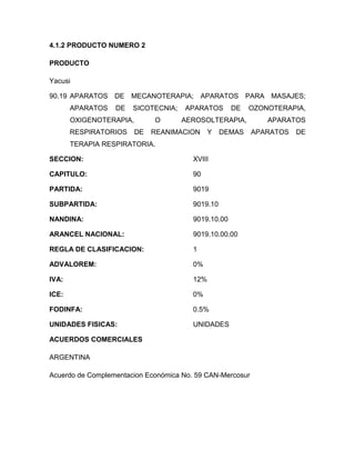 4.1.2 PRODUCTO NUMERO 2

PRODUCTO

Yacusi

90.19 APARATOS DE      MECANOTERAPIA;       APARATOS PARA MASAJES;
       APARATOS   DE   SICOTECNIA;   APARATOS        DE   OZONOTERAPIA,
       OXIGENOTERAPIA,        O      AEROSOLTERAPIA,          APARATOS
       RESPIRATORIOS     DE   REANIMACION     Y   DEMAS    APARATOS   DE
       TERAPIA RESPIRATORIA.

SECCION:                                XVIII

CAPITULO:                               90

PARTIDA:                                9019

SUBPARTIDA:                             9019.10

NANDINA:                                9019.10.00

ARANCEL NACIONAL:                       9019.10.00.00

REGLA DE CLASIFICACION:                 1

ADVALOREM:                              0%

IVA:                                    12%

ICE:                                    0%

FODINFA:                                0.5%

UNIDADES FISICAS:                       UNIDADES

ACUERDOS COMERCIALES

ARGENTINA

Acuerdo de Complementacion Económica No. 59 CAN-Mercosur
 