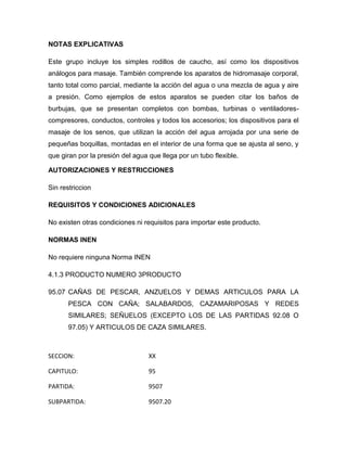 NOTAS EXPLICATIVAS

Este grupo incluye los simples rodillos de caucho, así como los dispositivos
análogos para masaje. También comprende los aparatos de hidromasaje corporal,
tanto total como parcial, mediante la acción del agua o una mezcla de agua y aire
a presión. Como ejemplos de estos aparatos se pueden citar los baños de
burbujas, que se presentan completos con bombas, turbinas o ventiladores-
compresores, conductos, controles y todos los accesorios; los dispositivos para el
masaje de los senos, que utilizan la acción del agua arrojada por una serie de
pequeñas boquillas, montadas en el interior de una forma que se ajusta al seno, y
que giran por la presión del agua que llega por un tubo flexible.

AUTORIZACIONES Y RESTRICCIONES

Sin restriccion

REQUISITOS Y CONDICIONES ADICIONALES

No existen otras condiciones ni requisitos para importar este producto.

NORMAS INEN

No requiere ninguna Norma INEN

4.1.3 PRODUCTO NUMERO 3PRODUCTO

95.07 CAÑAS DE PESCAR, ANZUELOS Y DEMAS ARTICULOS PARA LA
       PESCA CON CAÑA; SALABARDOS, CAZAMARIPOSAS Y REDES
       SIMILARES; SEÑUELOS (EXCEPTO LOS DE LAS PARTIDAS 92.08 O
       97.05) Y ARTICULOS DE CAZA SIMILARES.



SECCION:                          XX

CAPITULO:                         95

PARTIDA:                          9507

SUBPARTIDA:                       9507.20
 